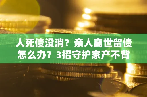 北京人死债没消？亲人离世留债怎么办？3招守护家产不背锅