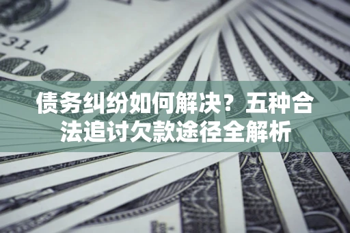 北京债务纠纷如何解决？五种合法追讨欠款途径全解析