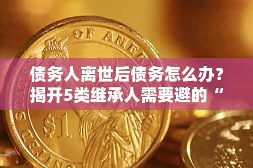 北京债务人离世后债务怎么办？揭开5类继承人需要避的“坑”